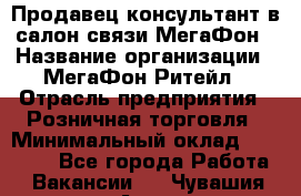 Продавец-консультант в салон связи МегаФон › Название организации ­ МегаФон Ритейл › Отрасль предприятия ­ Розничная торговля › Минимальный оклад ­ 20 000 - Все города Работа » Вакансии   . Чувашия респ.,Алатырь г.